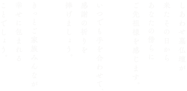 しあわせ墓仏壇が来たその日からあなたの傍らにご先祖様を感じます。いつでも手を合わせて、感謝の祈りを捧げましょう。きっとご家族みんなが幸せに包まれることでしょう。